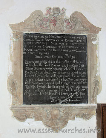 All Saints, Vange Church – To the memory of Mary the vertuous wife of George Maule Rector of this Parish, & Charles their Onely Child: Shee was the daughter of Justinian Champneis of Wrotham, and of Sarah, daughter of John Darell of Calehill in Kent, Esquires. Shee dyed Septemb. 4th 1659. Reader, putt of thy shooes, thou tread'st on Holy earth, Where lyes the rarest Phoenix, and Her Onely Birth; Whom Shee survived; O strange unheard of wonder! But (Alas;) now dead, those pavements buried under: Lament her loss, the world growes worse; of her rare brood There is None left to breed the like; Shee was so good: Blest Saint! onee myne AEquall; O might I now adore thee! Thy bliss, My loss, that thou to rest art gon before mee: O let thy Cinders warme that Bed of dust for mee, (Thy mournfull Husband) till I come to ly by Thee. Lugens fudit G: M: supradict Sacr. Theolog. Baccalaur.