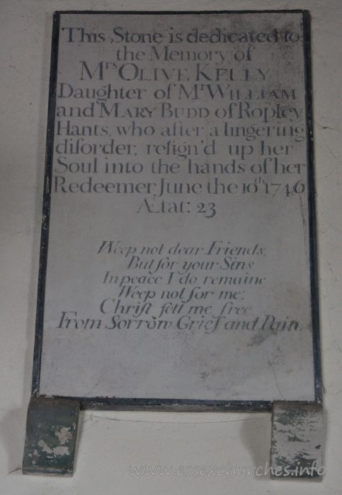St Mary the Virgin, North Shoebury Church – This stone is dedicated to the Memory of Mrs Olive Kelly. Daughter of Mr William and Mary Budd of Ropley, Hants, who after a lingering disorder, resign'd up her Soul into the hands of her Redeemer, June the 10th 1746 Aetat: 23 === Weep not dear Friends, But for your Sins, In peace I do remaine. Weep not for me: Christ sett me free, From Sorrow, Grief and Pain.