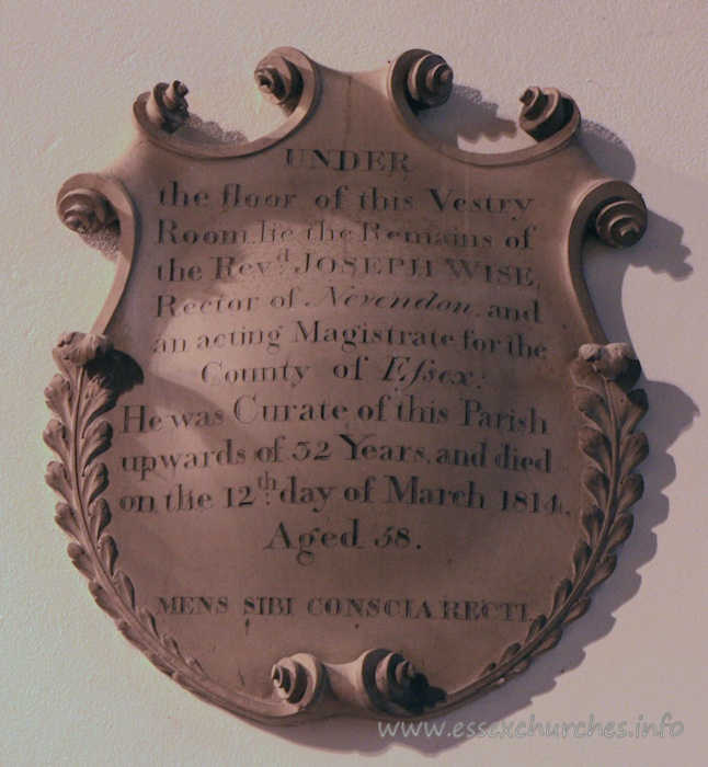 St Andrew, Rochford Church – Under the floor of this Vestry Room lie the Remains of the Revd JOSEPH WISE, Rector of Nevendon and acting Magistrate for the County of Essex. He was Curate of this Parish upwards of 32 years and died on the 12th day of March 1814, Aged 58. === MENS SIBI CONSCIA RECTI [a mind conscious of its own rectitude].