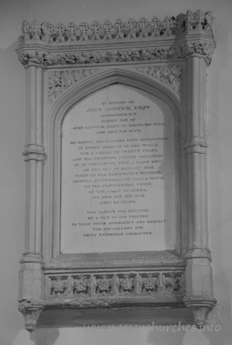 St Andrew, Rochford Church – In memory of John Lodwick, Esqre - Commander R.N. - eldest son of John Lodwick, Esqre of Rochford Hall, and Ann his wife. === He served his country with distintion, in every quarter of the world, for a period of twenty years, and was promoted for his gallantry in an encounter with a slave ship, on the 12th of January 1845, when he was dangerously wounded. Shortly afterwards he fell a victim to the pestilential fever of the coast of Africa, and died May 13th 1845, aged 35 years. === This tablet was erected by a few of his friends, to mark their admiration and respect for his gallant and truly estimable character.