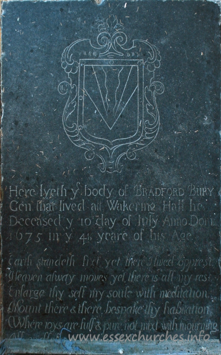 St Mary the Virgin, Little Wakering Church – Here lyeth y body of BRADFORD BURY Gen that lived at Wakering Hall. He deceased y 10 day of July Anno Dom 1675 in y 48 yeare of his age. === Earth standeth fixt yet there I lived opprest, Heaven always moves ye there is all my rest. Enlarge thy self my soule with meditation. Mount there & there bespake thy habitation. Where joys are full & pure not mixt with mourning. ??? ??? from which ???