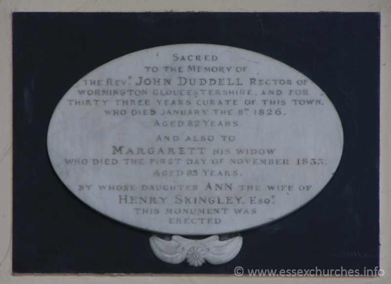 St Peter Ad Vincula, Coggeshall Church – Sacred to the memory of the Revd John Duddell, Rector of Wormington Gloucestershire, and for thirty three years curate of this town, who died January 8th 1826, aged 82 years. === And also to Margarett his widow who died the first day of November 1833 aged 83 years. === By whose daughter Ann the wife of Henry Skingley Esqr this monument was erected.