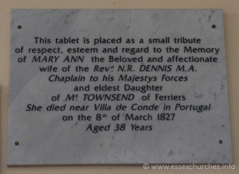 St Peter Ad Vincula, Coggeshall Church – This tablet is placed as a small tribue of respect, esteem and regard to the Memory of MARY ANN the beloved and affectionate wife of the Revd N.R. DENNIS M.A. Chaplain to his Majestys Forces and eldest Daughter of MR TOWNSEND of Ferriers. She died near Villa de Conde in Portugal on the 8th of March 1827, aged 38 years.