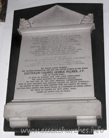 All Saints, Nazeing Church – In memory of Elizabeth Charlotte Palmer, the beloved wife of George Palmer Jnr. Esqre of Nazing in the county of Essex, second daughter of John Surtees Esqre of Newcastle on Tyne, who died on Sunday 30th of July 1848, in the 43rd year of her age, after giving birth to a daughter who survived her mother but a short time, leaving three sons and one daughter to mourn their irreparable loss. Also in memory of William Cotterell Surtees Palmer the infant son of the above Elizabeth Charlotte and George Palmer, who died on the 8th of May 1842, aged 9 months. By whom lieth buried the tender husband of the one, and loving father of the other, LIEUTENANT COLONEL GEORGE PALMER, J.P., late of Nazing Park; In 1828 he raised and for long commanded the Essex regiment of Yeoman cavalry. He was one of the nine original commissioners who in 1837 founded the British colony of South Australia. He servied in 1863 as High Sheriff for the county of Essex, and was well known for many years as a verderer of Epping Forest. He died at Nazing on 26th April 1883, ending an active life in peace.